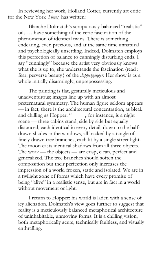 In reviewing her work, Holland Cotter, currently art critic for the New York Times, has written:
Blanche Dolmatch’s scrupulously balanced “realistic” oils … have something of the eerie fascination of the phenomenon of identical twins. There is something endearing, even precious, and at the same time unnatural and psychologically unsettling. Indeed, Dolmatch employs this perfection of balance to cunningly disturbing ends. I say “cunningly” because the artist very obviously knows what she is up to; she understands the fascination (read : fear, perverse beauty} of the doppelgänger. Her show is as a whole initially disarmingly, unprepossessing.
The painting is flat, gesturally meticulous and unadventurous; images line up with an almost preternatural symmetry. The human figure seldom appears — in fact, there is the architectural concentration, as bleak and chilling as Hopper. “Motel, for instance, is a night scene — three cabins stand, side by side but equally distanced, each identical in every detail, down to the half-drawn shades in the windows, all backed by a tangle of finely drawn tree branches, each lit by a single street light. The moon casts identical shadows from all three objects. The work — the objects — are crisp, clean, perfect and generalized. The tree branches should soften the composition but their perfection only increases the impression of a world frozen, static and isolated. We are in a twilight zone of forms which have every promise of being “alive” in a realistic sense, but are in fact in a world without movement or light.
I return to Hopper: his world is laden with a sense of icy alienation. Dolmatch's view goes further to suggest that reality is a meticulously balanced metaphorical architecture of uninhabitable, unmoving forms. It is a chilling vision, both metaphorically acute, technically faultless, and visually enthralling.
