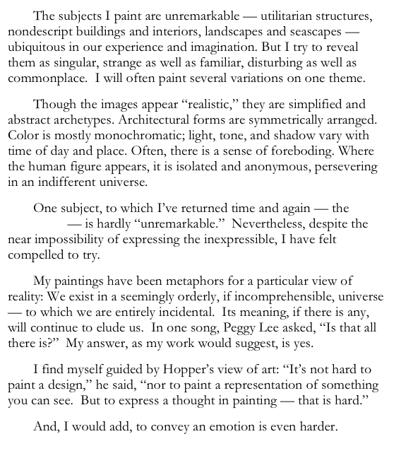 The subjects I paint are unremarkable — utilitarian structures, nondescript buildings and interiors, landscapes and seascapes — ubiquitous in our experience and imagination. But I try to reveal them as singular, strange as well as familiar, disturbing as well as commonplace.  I will often paint several variations on one theme.
Though the images appear “realistic,” they are simplified and abstract archetypes. Architectural forms are symmetrically arranged. Color is mostly monochromatic; light, tone, and shadow vary with time of day and place. Often, there is a sense of foreboding. Where the human figure appears, it is isolated and anonymous, persevering in an indifferent universe.
One subject, to which I’ve returned time and again — the Holocaust — is hardly “unremarkable.”  Nevertheless, despite the near impossibility of expressing the inexpressible, I have felt compelled to try.
My paintings have been metaphors for a particular view of reality: We exist in a seemingly orderly, if incomprehensible, universe — to which we are entirely incidental.  Its meaning, if there is any, will continue to elude us.  In one song, Peggy Lee asked, “Is that all there is?”  My answer, as my work would suggest, is yes.
I find myself guided by Hopper’s view of art: “It’s not hard to paint a design,” he said, “nor to paint a representation of something you can see.  But to express a thought in painting — that is hard.”
And, I would add, to convey an emotion is even harder.
